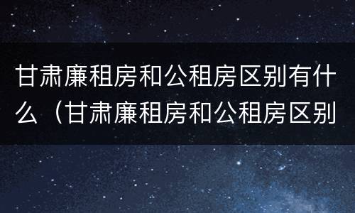 甘肃廉租房和公租房区别有什么（甘肃廉租房和公租房区别有什么不同）