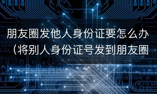 朋友圈发他人身份证要怎么办（将别人身份证号发到朋友圈）
