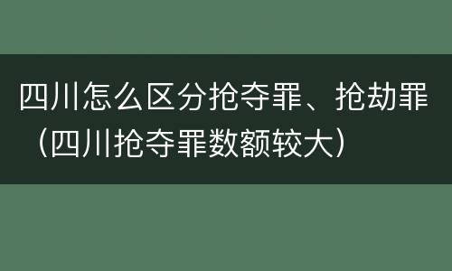 四川怎么区分抢夺罪、抢劫罪（四川抢夺罪数额较大）