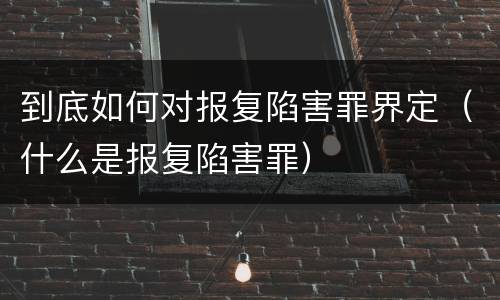 到底如何对报复陷害罪界定（什么是报复陷害罪）
