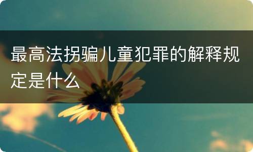 最高法拐骗儿童犯罪的解释规定是什么