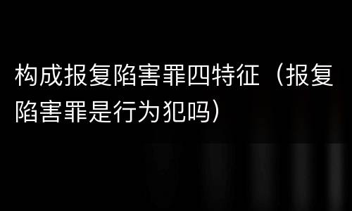 构成报复陷害罪四特征（报复陷害罪是行为犯吗）