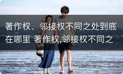 著作权、邻接权不同之处到底在哪里 著作权,邻接权不同之处到底在哪里可以查到
