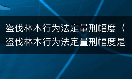 盗伐林木行为法定量刑幅度（盗伐林木行为法定量刑幅度是多少）