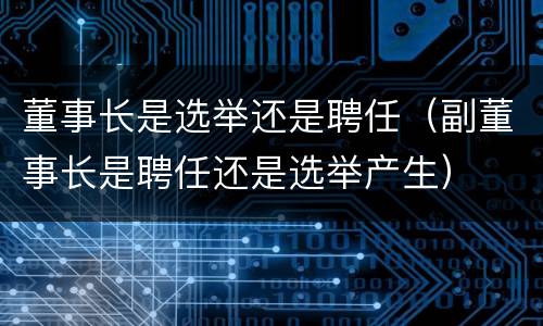 董事长是选举还是聘任（副董事长是聘任还是选举产生）