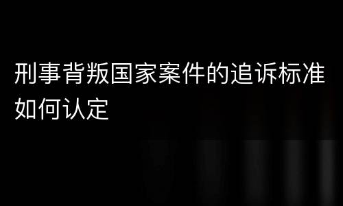 刑事背叛国家案件的追诉标准如何认定