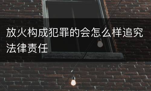 放火构成犯罪的会怎么样追究法律责任