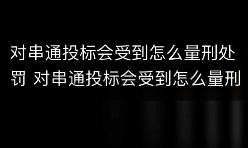 对串通投标会受到怎么量刑处罚 对串通投标会受到怎么量刑处罚的影响