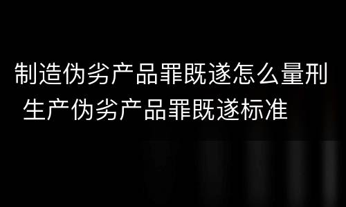 制造伪劣产品罪既遂怎么量刑 生产伪劣产品罪既遂标准