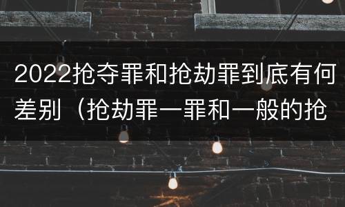 2022抢夺罪和抢劫罪到底有何差别（抢劫罪一罪和一般的抢劫罪）