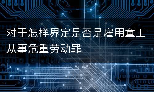 对于怎样界定是否是雇用童工从事危重劳动罪