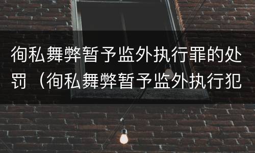 徇私舞弊暂予监外执行罪的处罚（徇私舞弊暂予监外执行犯罪）