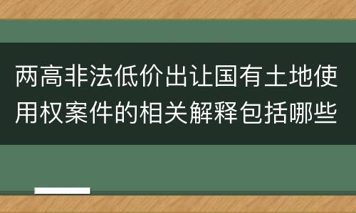 两高非法低价出让国有土地使用权案件的相关解释包括哪些重要内容