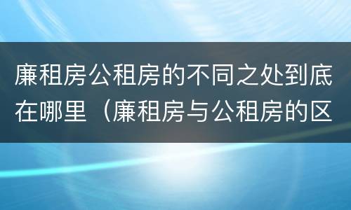 廉租房公租房的不同之处到底在哪里（廉租房与公租房的区别在哪里）