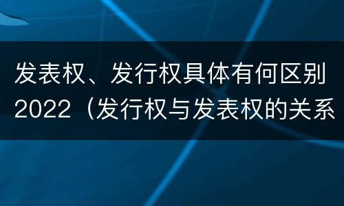 发表权、发行权具体有何区别2022(发行权与发表权的关系)