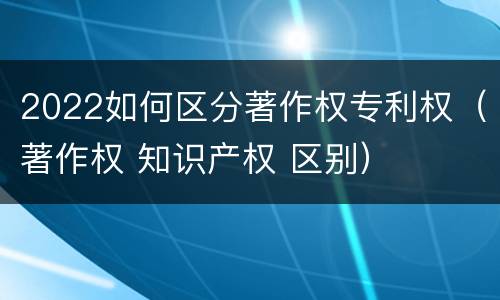 2022如何区分著作权专利权（著作权 知识产权 区别）