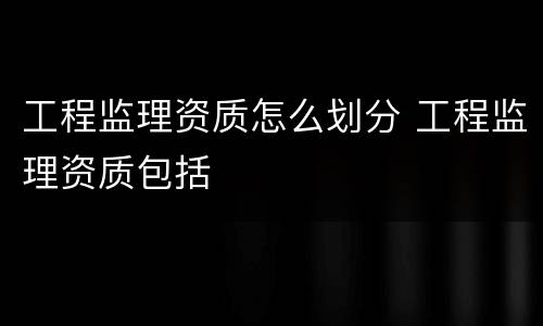 工程监理资质怎么划分 工程监理资质包括