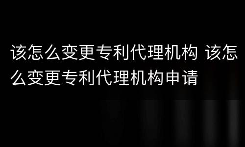 该怎么变更专利代理机构 该怎么变更专利代理机构申请