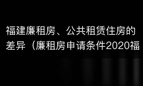 福建廉租房、公共租赁住房的差异（廉租房申请条件2020福建）
