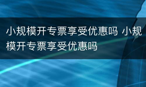 小规模开专票享受优惠吗 小规模开专票享受优惠吗