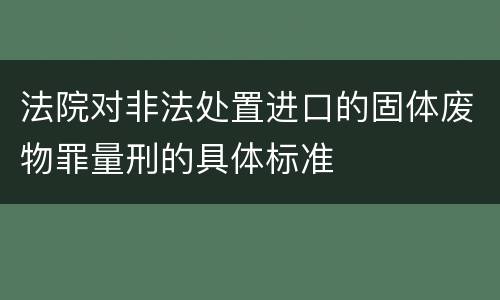法院对非法处置进口的固体废物罪量刑的具体标准
