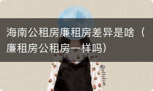 海南公租房廉租房差异是啥（廉租房公租房一样吗）