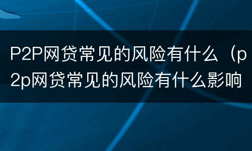 P2P网贷常见的风险有什么（p2p网贷常见的风险有什么影响）