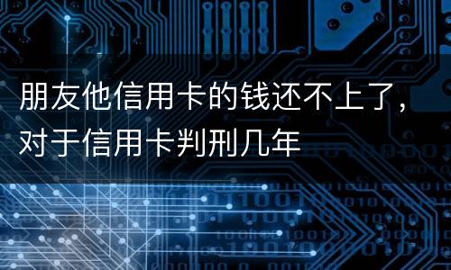 朋友他信用卡的钱还不上了，对于信用卡判刑几年