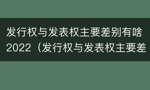 发行权与发表权主要差别有啥2022（发行权与发表权主要差别有啥2022年的）