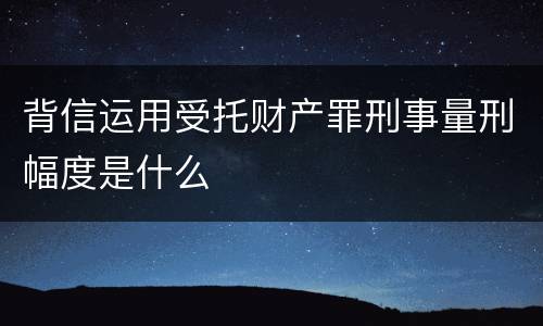 背信运用受托财产罪刑事量刑幅度是什么