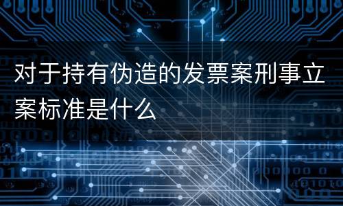 对于持有伪造的发票案刑事立案标准是什么