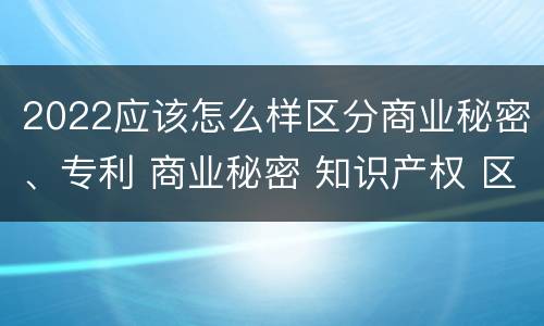 2022应该怎么样区分商业秘密、专利 商业秘密 知识产权 区别