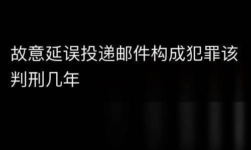 故意延误投递邮件构成犯罪该判刑几年