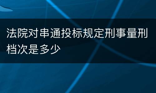 法院对串通投标规定刑事量刑档次是多少