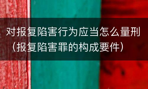对报复陷害行为应当怎么量刑（报复陷害罪的构成要件）