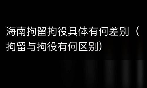 海南拘留拘役具体有何差别（拘留与拘役有何区别）
