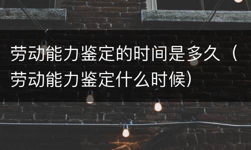 劳动能力鉴定的时间是多久（劳动能力鉴定什么时候）