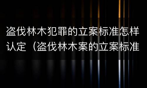 盗伐林木犯罪的立案标准怎样认定（盗伐林木案的立案标准及定罪与量刑）