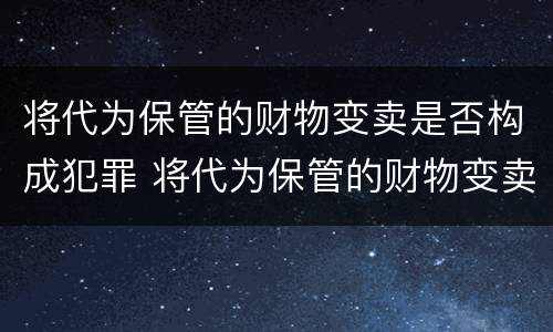 将代为保管的财物变卖是否构成犯罪 将代为保管的财物变卖是否构成犯罪行为