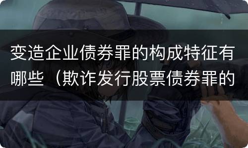 变造企业债券罪的构成特征有哪些（欺诈发行股票债券罪的修改要点是）
