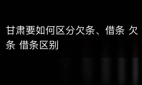 甘肃要如何区分欠条、借条 欠条 借条区别