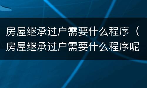 房屋继承过户需要什么程序（房屋继承过户需要什么程序呢）