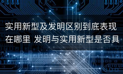 实用新型及发明区别到底表现在哪里 发明与实用新型是否具有实用性