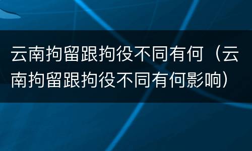 云南拘留跟拘役不同有何（云南拘留跟拘役不同有何影响）