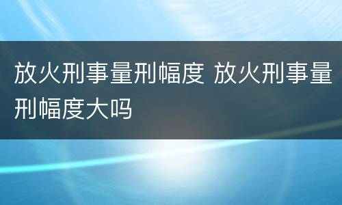 放火刑事量刑幅度 放火刑事量刑幅度大吗
