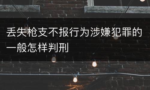 丢失枪支不报行为涉嫌犯罪的一般怎样判刑