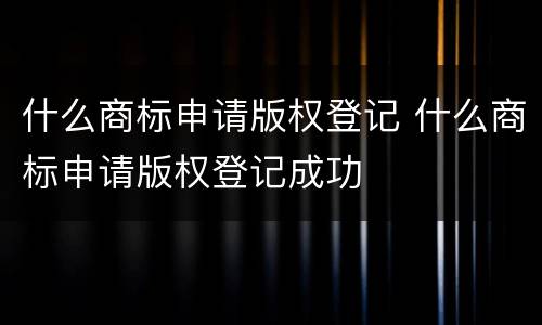 什么商标申请版权登记 什么商标申请版权登记成功