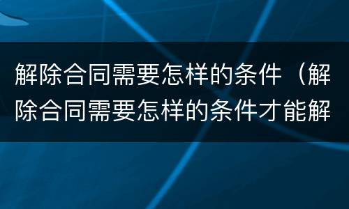 解除合同需要怎样的条件（解除合同需要怎样的条件才能解除）