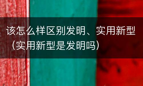 该怎么样区别发明、实用新型（实用新型是发明吗）