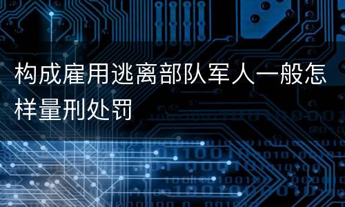 构成雇用逃离部队军人一般怎样量刑处罚